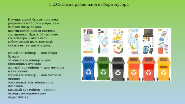 1.2.Система раздельного сбора мусора Изучив, какой бывает система раздельного сбора мусора, нам больше понравилась шестиконтейнерная система сортировки. При этой системе контейнеры имеют свой собственный цвет, который указывает на тип отходов. синий контейнер — для сбора бумаги зеленый контейнер — для стеклянных отходов желтый контейнер — для металла и алюминия серый контейнер — для бытовых отходов оранжевый контейнер - для пластика красный контейнер – прочие отходы, неподлежащие переработке. 