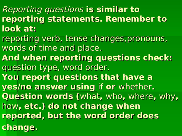Reporting questions is similar to reporting statements. Remember to look at:  reporting verb , tense changes , pronouns ,  words of time and place .  And when reporting questions check:  question type , word order.  You report questions that have a yes/no answer using if or whether .  Question words ( what , who , where , why , how , etc.) do not change when reported, but the word order does change .  
