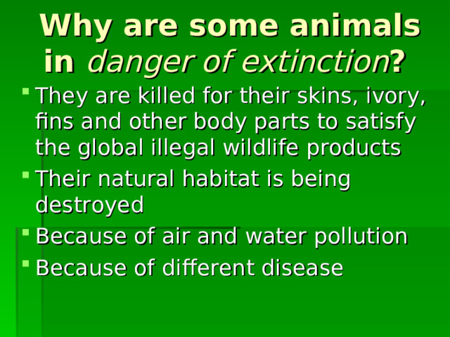 Why are some animals in danger of extinction ? They are killed for their skins, ivory, fins and other body parts to satisfy the global illegal wildlife products Their natural habitat is being destroyed Because of air and water pollution Because of different disease 