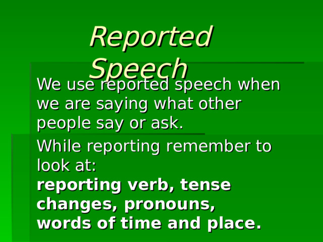 Reported Speech We use reported speech when we are saying what other people say or ask.  While reporting r emember to look at:  reporting verb , tense changes , pronouns ,  words of time and place .    