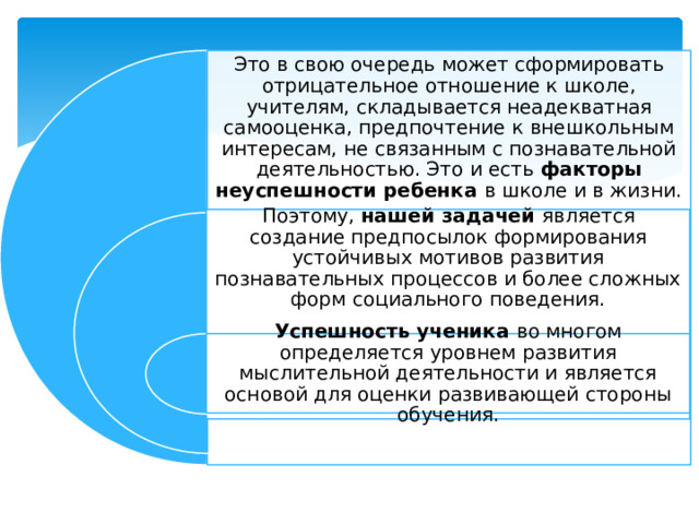 Это в свою очередь может сформировать отрицательное отношение к школе, учителям, складывается неадекватная самооценка, предпочтение к внешкольным интересам, не связанным с познавательной деятельностью. Это и есть факторы неуспешности ребенка в школе и в жизни. Поэтому, нашей задачей является создание предпосылок формирования устойчивых мотивов развития познавательных процессов и более сложных форм социального поведения. Успешность ученика во многом определяется уровнем развития мыслительной деятельности и является основой для оценки развивающей стороны обучения. 