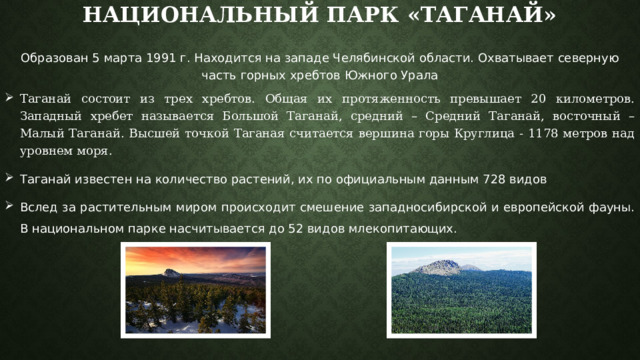Национальный парк «Таганай» Образован 5 марта 1991 г. Находится на западе Челябинской области. Охватывает северную часть горных хребтов Южного Урала Таганай состоит из трех хребтов. Общая их протяженность превышает 20 километров. Западный хребет называется Большой Таганай, средний – Средний Таганай, восточный – Малый Таганай. Высшей точкой Таганая считается вершина горы Круглица - 1178 метров над уровнем моря. Таганай известен на количество растений, их по официальным данным 728 видов Вслед за растительным миром происходит смешение западносибирской и европейской фауны. В национальном парке насчитывается до 52 видов млекопитающих. 