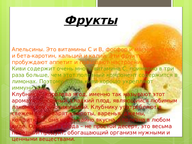 Фрукты Апельсины. Это витамины С и В, фосфор и магний, селен и бета-каротин, кальций и калий. Эти фрукты пробуждают аппетит и повышают настроение. Киви содержит очень много витамина С, примерно в три раза больше, чем этот полезный компонент содержится в лимонах. Поэтому плоды киви хорошо укрепляют иммунитет . Клубника – королева ягод, именно так называют этот ароматный, сочный, сладкий плод, являющийся любимым лакомством многих людей. Клубнику употребляют в свежем виде, варят компоты, варенья, джемы, конфитюры, она необычайно вкусна и полезна в любом виде. Однако эта ягода – не простой десерт, это весьма полезный продукт, обогащающий организм нужными и ценными веществами.  