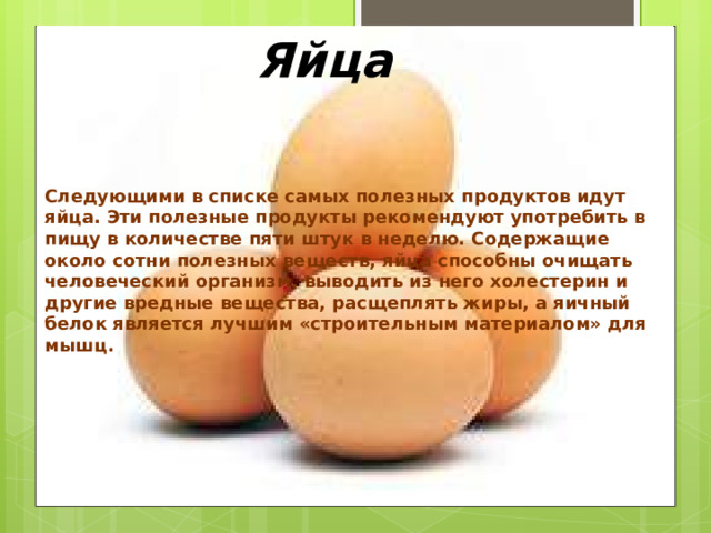 Яйца Следующими в списке самых полезных продуктов идут яйца. Эти полезные продукты рекомендуют употребить в пищу в количестве пяти штук в неделю. Содержащие около сотни полезных веществ, яйца способны очищать человеческий организм, выводить из него холестерин и другие вредные вещества, расщеплять жиры, а яичный белок является лучшим «строительным материалом» для мышц.   