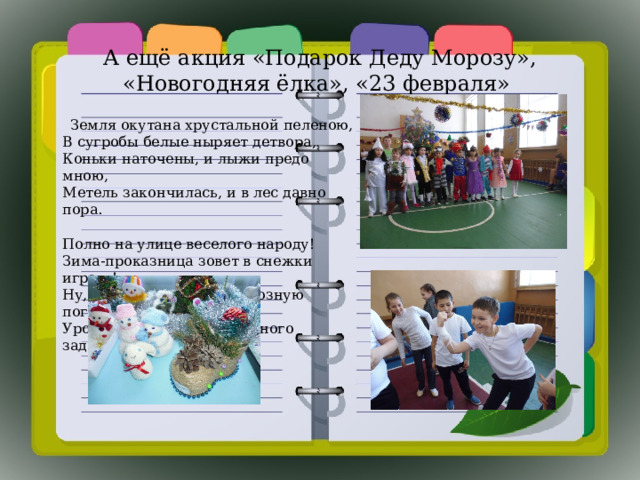 А ещё акция «Подарок Деду Морозу», «Новогодняя ёлка», «23 февраля»  Земля окутана хрустальной пеленою,  В сугробы белые ныряет детвора,  Коньки наточены, и лыжи предо мною,  Метель закончилась, и в лес давно пора.   Полно на улице веселого народу!  Зима-проказница зовет в снежки играть!  Ну, как не совестно в морозную погоду  Уроков школьникам так много задавать?! 