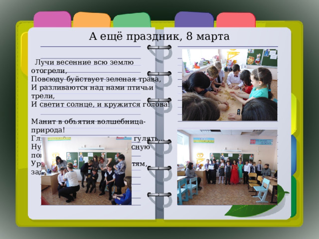 А ещё праздник, 8 марта  Лучи весенние всю землю отогрели,  Повсюду буйствует зеленая трава,  И разливаются над нами птичьи трели,  И светит солнце, и кружится голова!   Манит в объятия волшебница-природа!  Гляжу на улицу, и хочется гулять…  Ну, как не совестно в чудесную погоду  Уроки нам, несчастным детям, задавать?! 