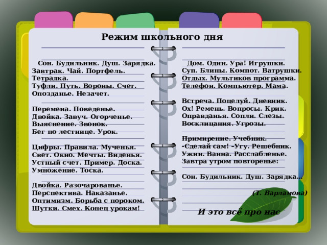 Режим школьного дня   Сон. Будильник. Душ. Зарядка.  Завтрак. Чай. Портфель. Тетрадка.  Туфли. Путь. Вороны. Счет.  Опозданье. Незачет.   Перемена. Поведенье.  Двойка. Завуч. Огорченье.  Выяснение. Звонок.  Бег по лестнице. Урок.   Цифры. Правила. Мученья.  Свет. Окно. Мечты. Виденья.  Устный счет. Пример. Доска.  Умножение. Тоска.   Двойка. Разочарованье.  Перспектива. Наказанье.  Оптимизм. Борьба с пороком.  Шутки. Смех. Конец урокам!  Дом. Один. Ура! Игрушки.  Суп. Блины. Компот. Ватрушки.  Отдых. Мультиков программа.  Телефон. Компьютер. Мама.   Встреча. Поцелуй. Дневник.  Ох! Ремень. Вопросы. Крик.  Оправданья. Сопли. Слезы.  Восклицания. Угрозы.   Примирение. Учебник.  -Сделай сам! –Угу. Решебник.  Ужин. Ванна. Расслабленье.  Завтра утром повторенье:   Сон. Будильник. Душ. Зарядка…   (Т. Варламова)  И это всё про нас 