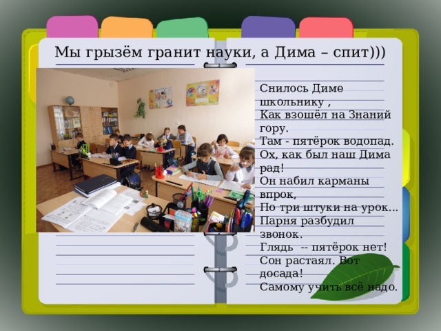 Мы грызём гранит науки, а Дима – спит))) Снилось Диме школьнику ,  Как взошёл на Знаний гору.  Там - пятёрок водопад.  Ох, как был наш Дима рад! Он набил карманы впрок,  По три штуки на урок...  Парня разбудил звонок.  Глядь -- пятёрок нет! Сон растаял. Вот досада!  Самому учить всё надо. 