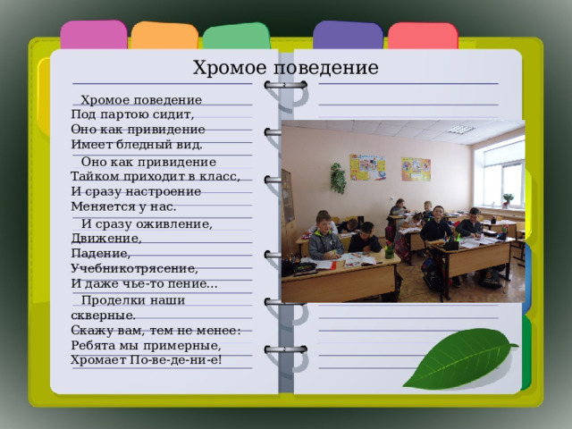 Хромое поведение  Хромое поведение  Под партою сидит,  Оно как привидение  Имеет бледный вид.  Оно как привидение  Тайком приходит в класс,  И сразу настроение  Меняется у нас.  И сразу оживление,  Движение,  Падение,  Учебникотрясение,  И даже чье-то пение...  Проделки наши скверные.  Скажу вам, тем не менее:  Ребята мы примерные,  Хромает По-ве-де-ни-е! 