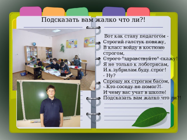 Подсказать вам жалко что ли?!    Вот как стану педагогом -  Строгий галстук повяжу,  В класс войду в костюме строгом,  Строго 