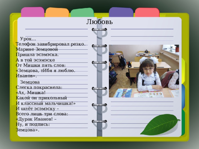 Любовь  Урок…  Телефон завибрировал резко.  Марине Земцовой  Пришла эсэмэска.  А в той эсэмэске  От Мишки пять слов:  «Земцова, тИбя я люблю.  Иванов».  Земцова  Слегка покраснела:  «Ах, Мишка!  Какой он прикольный  И классный мальчишка!»  И шлёт эсэмэску –  Всего лишь три слова:  «Дурак Иванов! –  Ну, и подпись:  Земцова». 