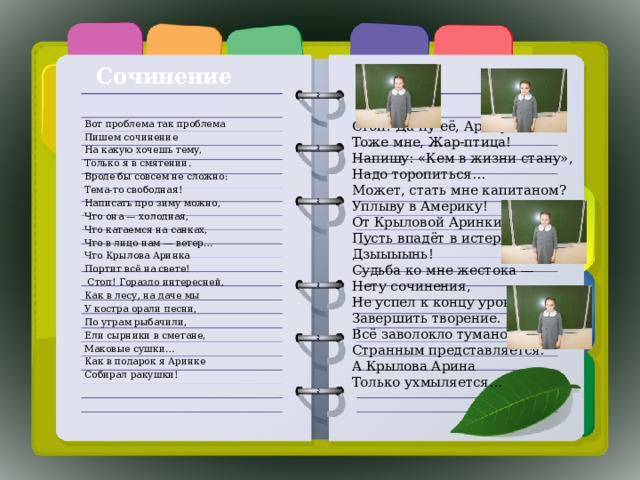 Сочинение Вот проблема так проблема Стоп! Да ну её, Арину.  Тоже мне, Жар-птица!  Напишу: «Кем в жизни стану»,  Надо торопиться…  Может, стать мне капитаном?  Уплыву в Америку!  От Крыловой Аринки.  Пусть впадёт в истерику!  Дзыыыынь!  Судьба ко мне жестока —  Нету сочинения,  Не успел к концу урока  Завершить творение.  Всё заволокло туманом,  Странным представляется.  А Крылова Арина  Только ухмыляется…   Пишем сочинение На какую хочешь тему, Только я в смятении. Вроде бы совсем не сложно: Тема-то свободная! Написать про зиму можно, Что она — холодная, Что катаемся на санках, Что в лицо нам — ветер… Что Крылова Аринка Портит всё на свете!  Стоп! Гораздо интересней, Как в лесу, на даче мы У костра орали песни, По утрам рыбачили, Ели сырники в сметане, Маковые сушки… Как в подарок я Аринке Собирал ракушки! 