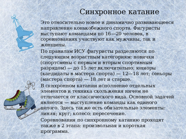 Синхронное катание   Это относительно новое и динамично развивающееся направление конькобежного спорта. Фигуристы выступают командами по 16—20 человек, в соревнованиях участвуют как мужчины, так и женщины.   По правилам ИСУ фигуристы разделяются по следующим возрастным категориям: новички (спортсмены с первым и вторым спортивным разрядом) — до 15 лет включительно; юниоры (кандидаты в мастера спорта) — 12—18 лет; сеньоры (мастера спорта) — 18 лет и старше.   В синхронном катании исполнение отдельных элементов и техника скольжения ничем не отличается от классического вида. Основной задачей является — выступление команды как единого целого. Здесь также есть обязательные элементы: линия; круг; колесо; пересечение.   Соревнования по синхронному катанию проходят также в 2 этапа: произвольная и короткая программа. 