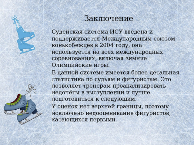 Заключение   Судейская система ИСУ введена и поддерживается Международным союзом конькобежцев в 2004 году, она используется на всех международных соревнованиях, включая зимние Олимпийские игры.   В данной системе имеется более детальная статистика по судьям и фигуристам. Это позволяет тренерам проанализировать недочёты в выступлении и лучше подготовиться к следующим.   У оценок нет верхней границы, поэтому исключено недооценивание фигуристов, катающихся первыми. 