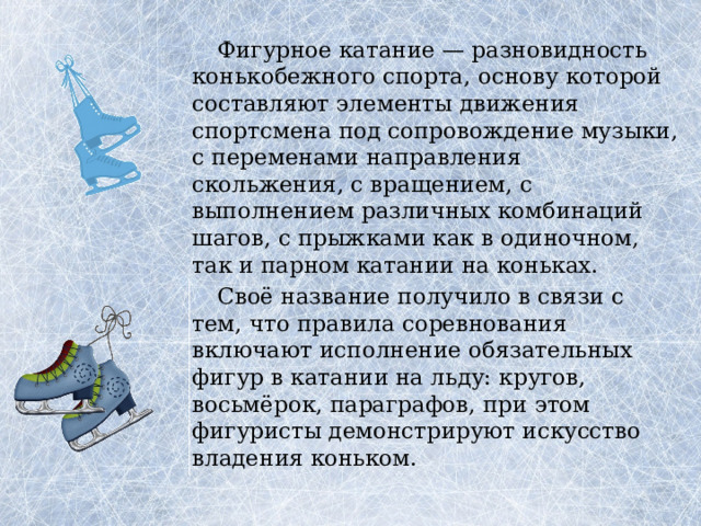 Фигурное катание — разновидность конькобежного спорта, основу которой составляют элементы движения спортсмена под сопровождение музыки, с переменами направления скольжения, с вращением, с выполнением различных комбинаций шагов, с прыжками как в одиночном, так и парном катании на коньках.  Своё название получило в связи с тем, что правила соревнования включают исполнение обязательных фигур в катании на льду: кругов, восьмёрок, параграфов, при этом фигуристы демонстрируют искусство владения коньком. 