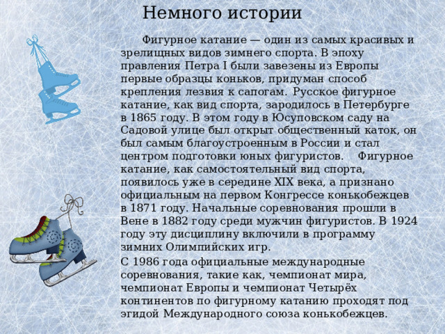 Немного истории      Фигурное катание — один из самых красивых и зрелищных видов зимнего спорта. В эпоху правления Петра I были завезены из Европы первые образцы коньков, придуман способ крепления лезвия к сапогам.  Русское фигурное катание, как вид спорта, зародилось в Петербурге в 1865 году. В этом году в Юсуповском саду на Садовой улице был открыт общественный каток, он был самым благоустроенным в России и стал центром подготовки юных фигуристов.  Фигурное катание, как самостоятельный вид спорта, появилось уже в середине XIX века, а признано официальным на первом Конгрессе конькобежцев в 1871 году. Начальные соревнования прошли в Вене в 1882 году среди мужчин фигуристов. В 1924 году эту дисциплину включили в программу зимних Олимпийских игр.   С 1986 года официальные международные соревнования, такие как, чемпионат мира, чемпионат Европы и чемпионат Четырёх континентов по фигурному катанию проходят под эгидой Международного союза конькобежцев. 