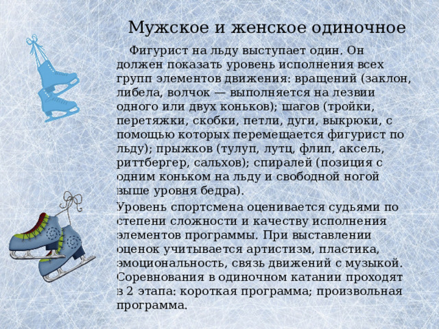 Мужское и женское одиночное     Фигурист на льду выступает один. Он должен показать уровень исполнения всех групп элементов движения: вращений (заклон, либела, волчок — выполняется на лезвии одного или двух коньков); шагов (тройки, перетяжки, скобки, петли, дуги, выкрюки, с помощью которых перемещается фигурист по льду); прыжков (тулуп, лутц, флип, аксель, риттбергер, сальхов); спиралей (позиция с одним коньком на льду и свободной ногой выше уровня бедра).   Уровень спортсмена оценивается судьями по степени сложности и качеству исполнения элементов программы. При выставлении оценок учитывается артистизм, пластика, эмоциональность, связь движений с музыкой.  Соревнования в одиночном катании проходят в 2 этапа: короткая программа; произвольная программа. 