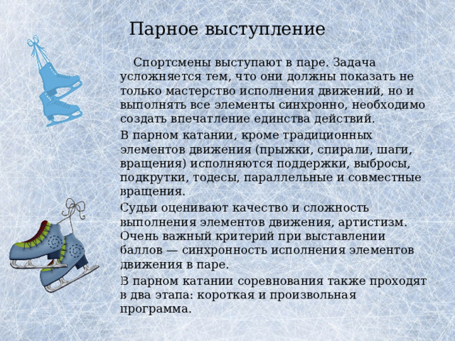 Парное выступление     Спортсмены выступают в паре. Задача усложняется тем, что они должны показать не только мастерство исполнения движений, но и выполнять все элементы синхронно, необходимо создать впечатление единства действий.   В парном катании, кроме традиционных элементов движения (прыжки, спирали, шаги, вращения) исполняются поддержки, выбросы, подкрутки, тодесы, параллельные и совместные вращения.   Судьи оценивают качество и сложность выполнения элементов движения, артистизм. Очень важный критерий при выставлении баллов — синхронность исполнения элементов движения в паре.   В парном катании соревнования также проходят в два этапа: короткая и произвольная программа. 