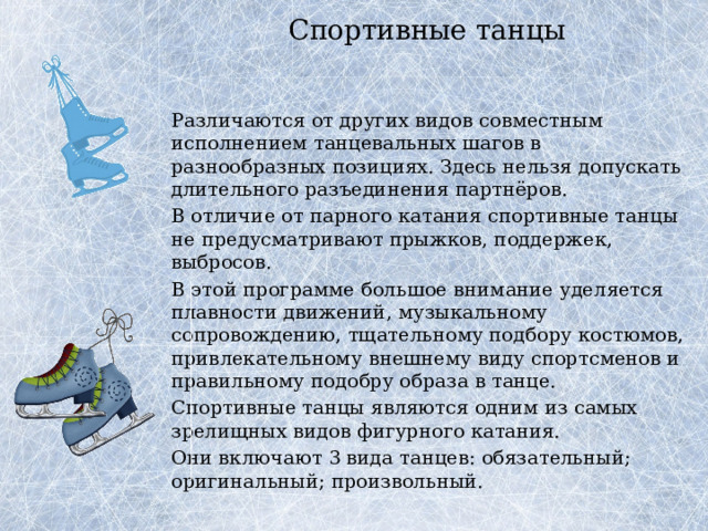 Спортивные танцы   Различаются от других видов совместным исполнением танцевальных шагов в разнообразных позициях. Здесь нельзя допускать длительного разъединения партнёров.   В отличие от парного катания спортивные танцы не предусматривают прыжков, поддержек, выбросов.   В этой программе большое внимание уделяется плавности движений, музыкальному сопровождению, тщательному подбору костюмов, привлекательному внешнему виду спортсменов и правильному подобру образа в танце.   Спортивные танцы являются одним из самых зрелищных видов фигурного катания.    Они включают 3 вида танцев: обязательный; оригинальный; произвольный. 