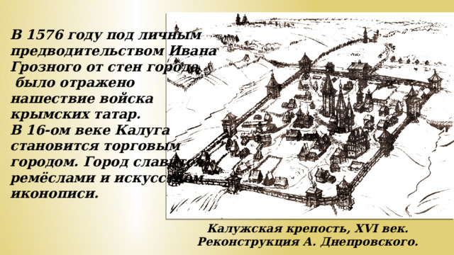 В 1576 году под личным предводительством Ивана Грозного от стен города  было отражено нашествие войска крымских татар. В 16-ом веке Калуга становится торговым городом. Город славится ремёслами и искусством иконописи. Калужская крепость, XVI век. Реконструкция А. Днепровского.