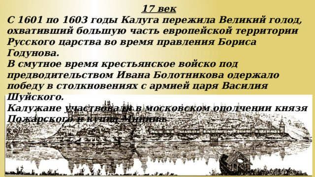 17 век С 1601 по 1603 годы Калуга пережила Великий голод, охвативший большую часть европейской территории Русского царства во время правления Бориса Годунова. В смутное время крестьянское войско под предводительством Ивана Болотникова одержало победу в столкновениях с армией царя Василия Шуйского. Калужане участвовали в московском ополчении князя Пожарского и купца Минина.