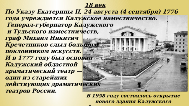 18 век По Указу Екатерины II, 24 августа (4 сентября) 1776 года учреждается Калужское наместничество.  Генерал-губернатор Калужского  и Тульского наместничеств, граф Михаил Никитич Кречетников слыл большим поклонником искусств. И в 1777 году был основан Калужский областной драматический театр — один из старейших действующих драматических театров России. В 1958 году состоялось открытие нового здания Калужского областного драматического театра