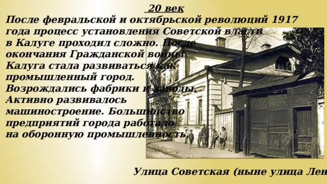 20 век После февральской и октябрьской революций 1917 года процесс установления Советской власти в Калуге проходил сложно. После окончания Гражданской войны Калуга стала развиваться как промышленный город. Возрождались фабрики и заводы. Активно развивалось машиностроение. Большинство предприятий города работало на оборонную промышленность. Улица Советская (ныне улица Ленина).