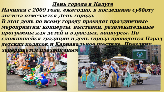 День города в Калуге Начиная с 2009 года, ежегодно, в последнюю субботу августа отмечается День города. В этот день по всему городу проходят праздничные мероприятия: концерты, выставки, развлекательные программы для детей и взрослых, конкурсы. По сложившейся традиции в день города проводятся Парад детских колясок и Карнавальное шествие. Праздник завершается праздничным фейерверком.