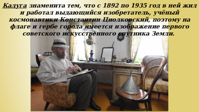 Калуга знаменита тем, что с 1892 по 1935 год в ней жил и работал выдающийся изобретатель, учёный космонавтики Константин Циолковский, поэтому на флаге и гербе города имеется изображение первого советского искусственного спутника Земли.