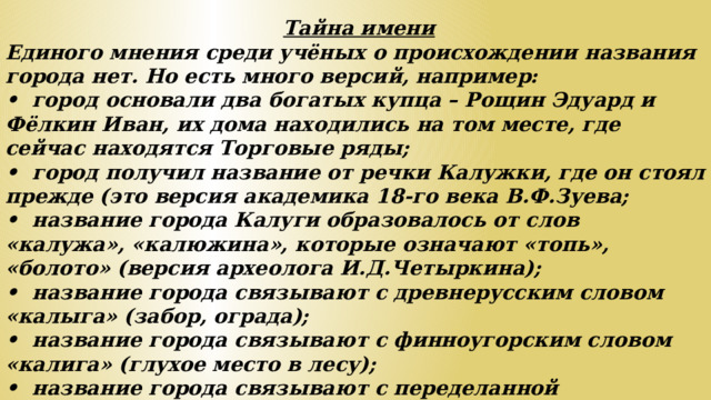 Тайна имени Единого мнения среди учёных о происхождении названия города нет. Но есть много версий, например: •  город основали два богатых купца – Рощин Эдуард и Фёлкин Иван, их дома находились на том месте, где сейчас находятся Торговые ряды; •  город получил название от речки Калужки, где он стоял прежде (это версия академика 18-го века В.Ф.Зуева; •  название города Калуги образовалось от слов «калужа», «калюжина», которые означают «топь», «болото» (версия археолога И.Д.Четыркина); •  название города связывают с древнерусским словом «калыга» (забор, ограда); •  название города связывают с финноугорским словом «калига» (глухое место в лесу); •  название города связывают с переделанной словоформой «около луга» •  название города связывают с именем разбойника Колуги, орудовавшего в окрестностях города.