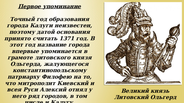 Первое упоминание  Точный год образования города Калуги неизвестен, поэтому датой основания принято считать 1371 год. В этот год название города впервые упоминается в грамоте литовского князя Ольгерда, жалующегося константинопольскому патриарху Филофею на то, что митрополит Киевский и всея Руси Алексий отнял у него ряд городов, в том числе и Калугу. Великий князь Литовский Ольгерд