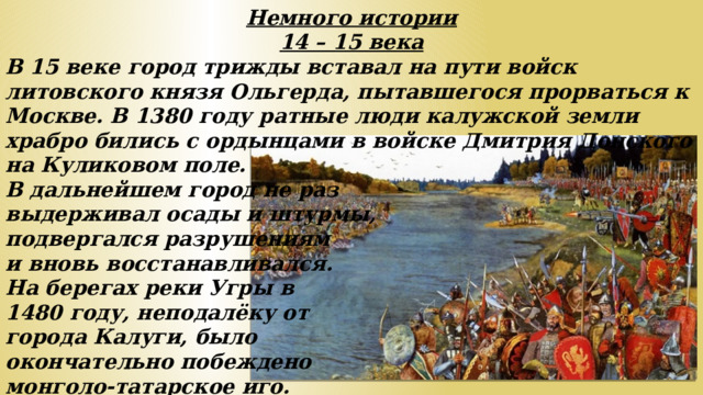 Немного истории 14 – 15 века В 15 веке город трижды вставал на пути войск литовского князя Ольгерда, пытавшегося прорваться к Москве. В 1380 году ратные люди калужской земли храбро бились с ордынцами в войске Дмитрия Донского на Куликовом поле. В дальнейшем город не раз выдерживал осады и штурмы, подвергался разрушениям и вновь восстанавливался. На берегах реки Угры в 1480 году, неподалёку от города Калуги, было окончательно побеждено монголо-татарское иго.