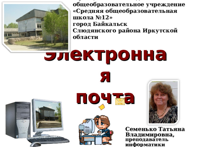 Муниципальное бюджетное общеобразовательное учреждение «Средняя общеобразовательная школа №12» город Байкальск Слюдянского района Иркутской области Электронная  почта Семенько Татьяна Владимировна, преподаватель информатики    