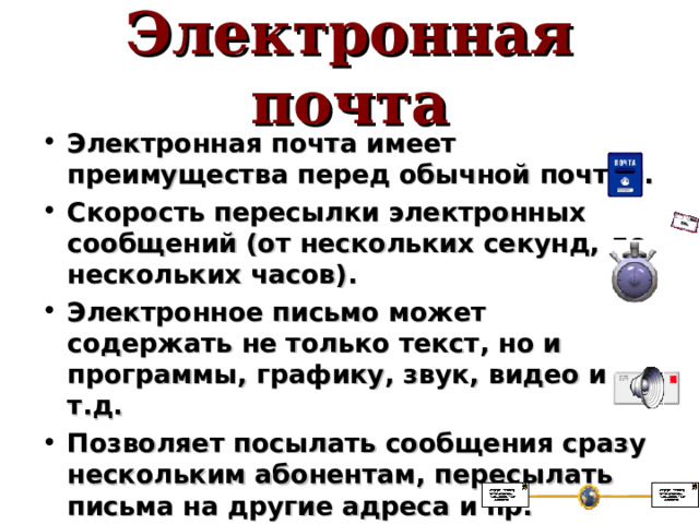 Электронная почта Электронная почта имеет преимущества перед обычной почтой. Скорость пересылки электронных сообщений (от нескольких секунд, до нескольких часов). Электронное письмо может содержать не только текст, но и программы, графику, звук, видео и т.д. Позволяет посылать сообщения сразу нескольким абонентам, пересылать письма на другие адреса и пр. 