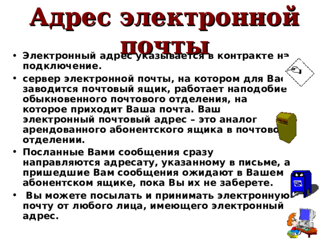 Адрес электронной почты Электронный адрес указывается в контракте на подключение. сервер электронной почты, на котором для Вас заводится почтовый ящик, работает наподобие обыкновенного почтового отделения, на которое приходит Ваша почта. Ваш электронный почтовый адрес   – это аналог арендованного абонентского ящика в почтовом отделении. Посланные Вами сообщения сразу направляются адресату, указанному в письме, а пришедшие Вам сообщения ожидают в Вашем абонентском ящике, пока Вы их не заберете.  Вы можете посылать и принимать электронную почту от любого лица, имеющего электронный адрес. 