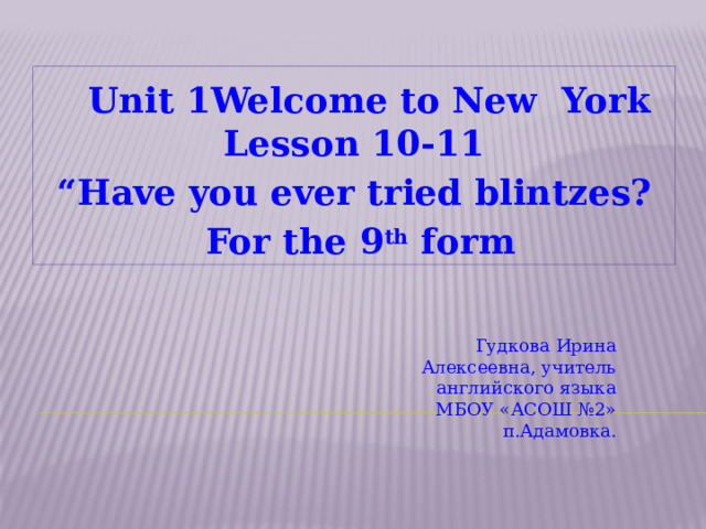  Unit 1 Welcome to New York  Lesson 10-11 “ Have you ever tried blintzes?  For the 9 th form Гудкова Ирина Алексеевна, учитель английского языка МБОУ «АСОШ №2» п.Адамовка.  