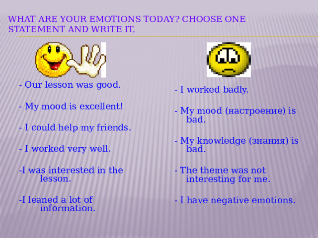  What are your emotions today? Choose one statement and write it.   - Our lesson was good. - My mood is excellent! - I could help my friends. - I worked very well. -I was interested in the lesson. -I leaned a lot of information. - I worked badly. - My mood (настроение) is bad. - My knowledge (знания) is bad. - The theme was not interesting for me. - I have negative emotions.  