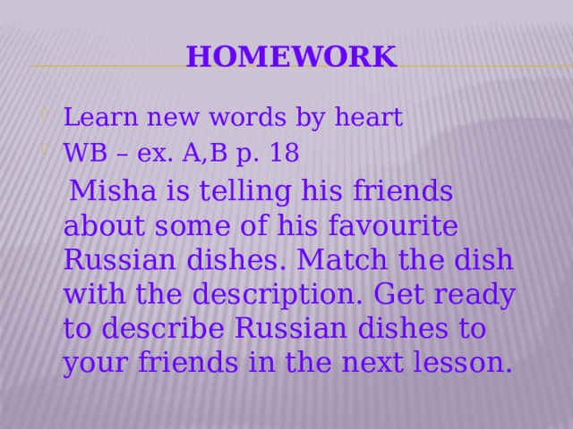 Homework Learn new words by heart WB – ex. A,B p. 18  Misha is telling his friends about some of his favourite Russian dishes. Match the dish with the description. Get ready to describe Russian dishes to your friends in the next lesson.   