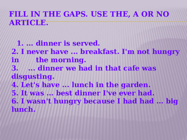 Fill in the gaps. Use the, a or no article.   1. ... dinner is served.  2. I never have ... breakfast. I'm not hungry in the morning.  3.    ... dinner we had in that cafe was disgusting.  4. Let's have ... lunch in the garden.  5. It was ... best dinner I've ever had.  6. I wasn't hungry because I had had ... big lunch.    