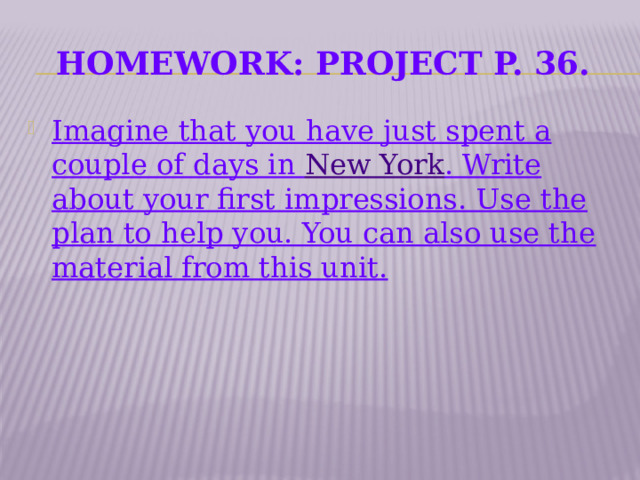 Homework: Project p. 36. Imagine that you have just spent a couple of days in New York . Write about your first impressions. Use the plan to help you. You can also use the material from this unit.    