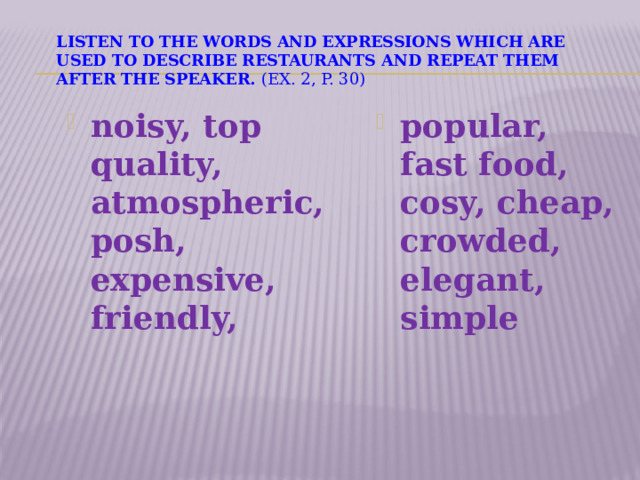   Listen to the words and expressions which are used to describe restaurants and repeat them after the speaker. ( ex. 2, p. 30)   noisy, top quality, atmospheric, posh, expensive, friendly,   popular, fast food, cosy, cheap, crowded, elegant, simple   