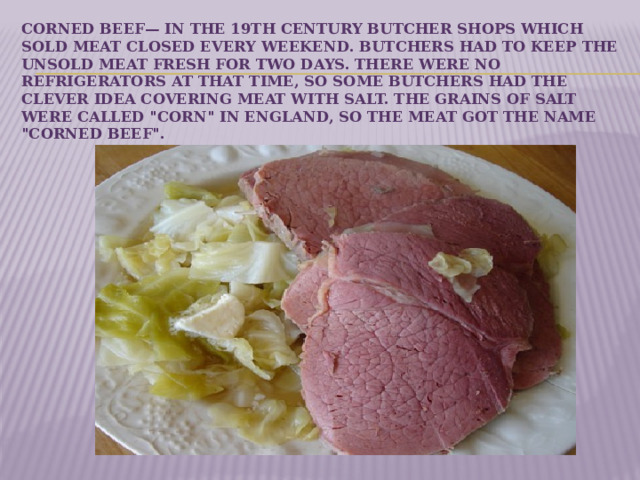 Corned beef— In the 19th century butcher shops which sold meat closed every weekend. Butchers had to keep the unsold meat fresh for two days. There were no refrigerators at that time, so some butchers had the clever idea covering meat with salt. The grains of salt were called 