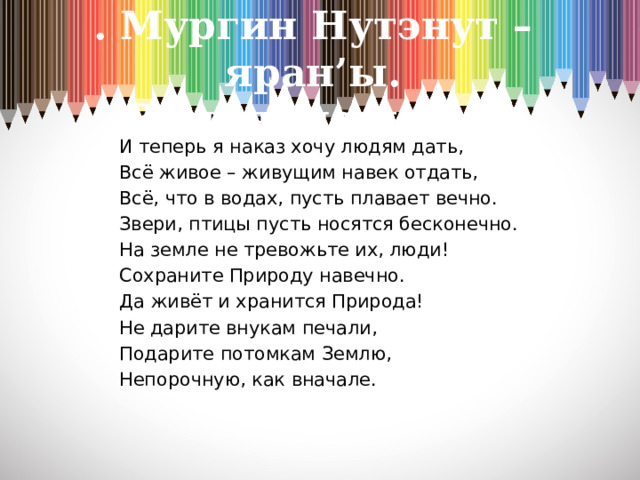 . Мургин Нутэнут –яран’ы.  Земля- наш дом И теперь я наказ хочу людям дать, Всё живое – живущим навек отдать, Всё, что в водах, пусть плавает вечно. Звери, птицы пусть носятся бесконечно. На земле не тревожьте их, люди! Сохраните Природу навечно. Да живёт и хранится Природа! Не дарите внукам печали, Подарите потомкам Землю, Непорочную, как вначале.