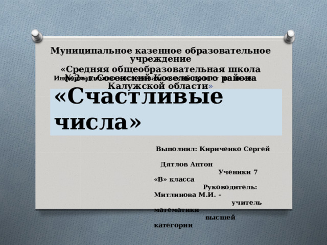 Муниципальное казенное образовательное учреждение «Средняя общеобразовательная школа №2»,г.Сосенский Козельского района Калужской области »       Информационно исследовательский проект по теме: «Счастливые числа»  Выполнил: Кириченко Сергей Дятлов Антон Ученики 7 «В» класса Руководитель: Митлинова М.И. - учитель математики высшей категории 