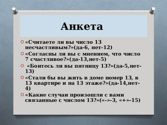 Анкета «Считаете ли вы число 13 несчастливым?»(да-6, нет-12) «Согласны ли вы с мнением, что число 7 счастливое?»(да-13,нет-5)  «Боитесь ли вы пятницу 13?»(да-5,нет-13) «Стали бы вы жить в доме номер 13, в 13 квартире и на 13 этаже?»(да-14,нет-4) «Какие случаи произошли с вами связанные с числом 13?»(«-»-3, «+»-15)   