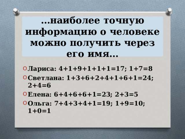 … наиболее точную информацию о человеке можно получить через его имя… Лариса: 4+1+9+1+1+1=17; 1+7=8 Светлана: 1+3+6+2+4+1+6+1=24; 2+4=6 Елена: 6+4+6+6+1=23; 2+3=5 Ольга: 7+4+3+4+1=19; 1+9=10; 1+0=1 