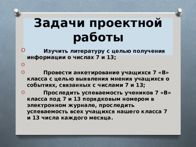 Задачи проектной работы               Изучить литературу с целью получения информации о числах 7 и 13;            Провести анкетирование учащихся 7 «В» класса с целью выявления мнения учащихся о событиях, связанных с числами 7 и 13;           Проследить успеваемость учеников 7 «В» класса под 7 и 13 порядковым номером в электронном журнале, проследить успеваемость всех учащихся нашего класса 7 и 13 числа каждого месяца .  