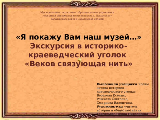 Муниципальное автономное образовательное учреждение «Основная общеобразовательная школа с. Подсосенки» Балаковского района Саратовской области  «Я покажу Вам наш музей…»  Экскурсия в историко-краеведческий уголок  «Веков связующая нить»  Выполнили учащиеся :члены актива историео –краеведческого уголка: Веселова Ксения, Рожкова Светлана, Смирнова Валентина, Руководитель : учитель истории и обществознания Григорьева Ирина Николаевна 