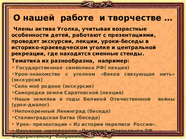 О нашей работе и творчестве …  Члены актива Уголка, учитывая возрастные особенности детей, работают с презентациями, проводят экскурсии, лекции, уроки-беседы в историко-краеведческом уголке и центральной рекреации, где находятся сменные стенды. Тематика их разнообразна, например:  Государственная символика РФ( лекция) Урок-знакомство с уголком «Веков связующая нить» (экскурсия) Село моё родное (экскурсия) Самородки земли Саратовской (лекция) Наши земляки в годы Великой Отечественной войны (урок-диалог) Непокоренный Ленинград (беседа) Сталинградская битва (беседа)   Урок- презентация « Из истории переписи России».  Изучение материалов «Послание Президента РФ Федеральному Собранию» 