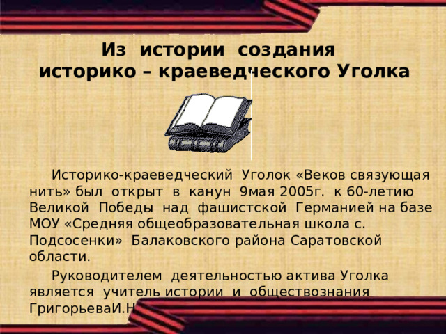 Из истории создания  историко – краеведческого Уголка    Историко-краеведческий Уголок «Веков связующая нить» был открыт в канун 9мая 2005г. к 60-летию Великой Победы над фашистской Германией на базе МОУ «Средняя общеобразовательная школа с. Подсосенки» Балаковского района Саратовской области.  Руководителем деятельностью актива Уголка является учитель истории и обществознания ГригорьеваИ.Н. 